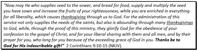 Text Box: “Now may He who supplies seed to the sower, and bread for food, supply and multiply the seed you have sown and increase the fruits of your righteousness, while you are enriched in everything for all liberality, which causes thanksgiving through us to God. For the administration of this service not only supplies the needs of the saints, but also is abounding through many thanksgivings to God, while, through the proof of this ministry, they glorify God for the obedience of your confession to the gospel of Christ, and for your liberal sharing with them and all men, and by their prayer for you, who long for you because of the exceeding grace of God in you. Thanks be to God for His indescribable gift!”  2 Corinthians 9:10-15 (NKJV).